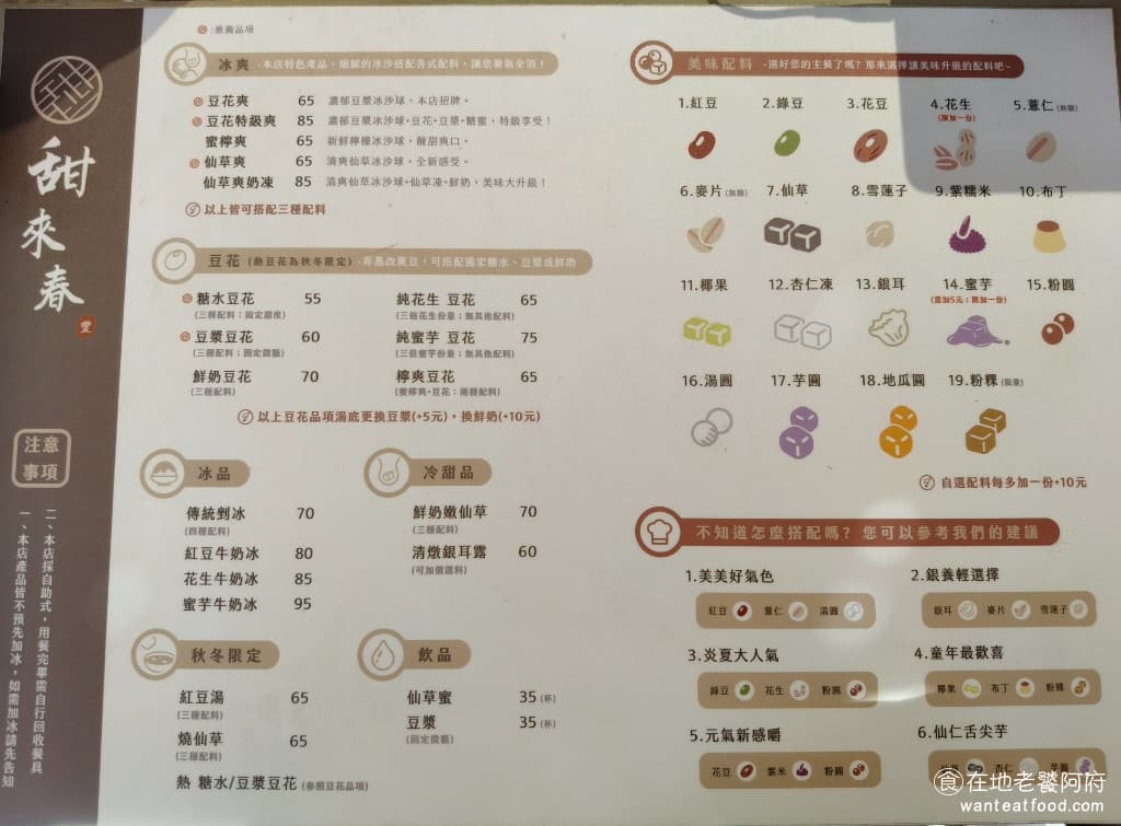 甜來春 甜來春菜單 甜來春推薦 內湖區美食 內湖美食 港墘美食 甜點點心 豆花 刨冰 《甜來春》菜單主要分為四大類：冰爽系列、豆花系列、剉冰系列，以及其他甜品。冰爽系列是店家的招牌，有豆花爽、仙草爽、蜜檸爽配料選擇超豐富，總共有19種可選，而且絕大部分都是手工製作。最熱門的包括芋圓、仙草、杏仁凍、粉粿等，有時候不到關店時間，就會先賣完了 @在地老饕阿府